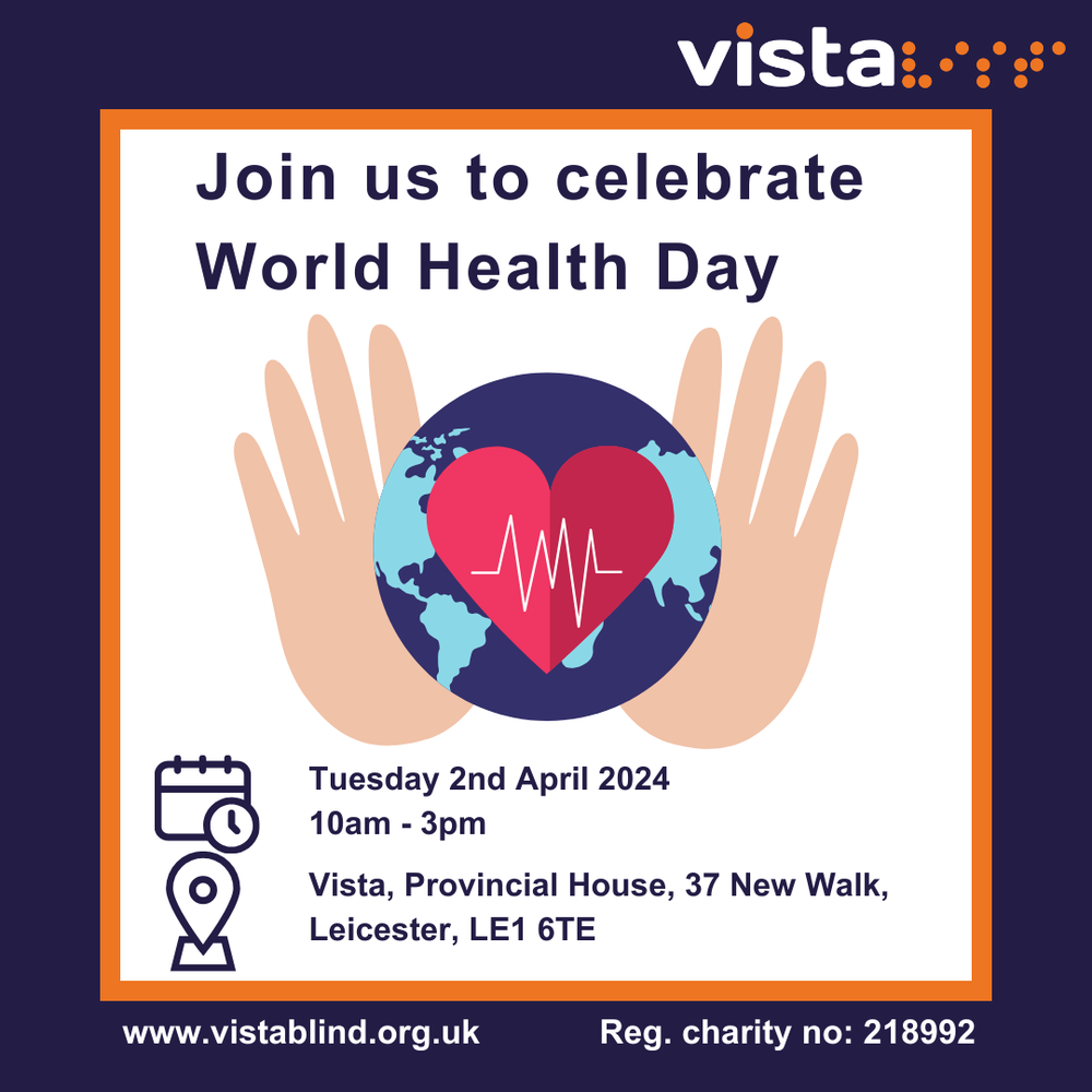 A graphic with a purple and orange border. In the centre, on a white background, is the planet with a beating heart in the centre and hands holding it gently. Above reads, join us to celebrate world health day. Below are icons representing time, date and location. Text reads, Tuesday 2nd April 2024, 10am to 3pm, Vista, Provincial House, 37 New Walk, Leicester, LE1 6TE. Below on the purple border, white text reads www.vistablind.org.uk and registered charity number 218992.