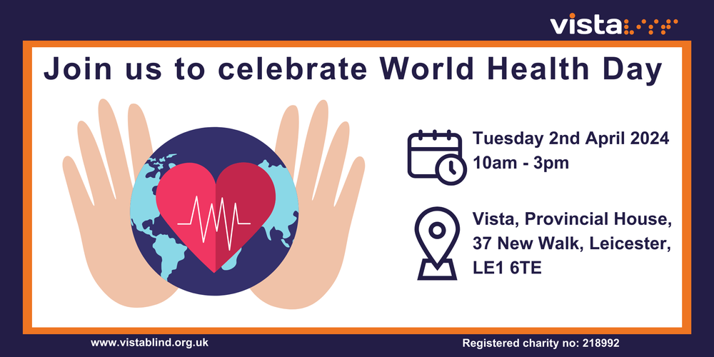 Graphic image with a white space surrounded by a purple and orange border. Vista's logo is in the top right-hand corner. In the centre, a picture of planet Earth with a heart in the centre, is being held by a pair of hands. Above reads, join us to celebrate world health day. On the right are two icons representing a calendar with a clock, and underneath a location pin. Text reads, Tuesday 2nd April 2024, 10am to 3pm. Vista, Provincial house, 37 New Walk, Leicester, LE1 6TE.