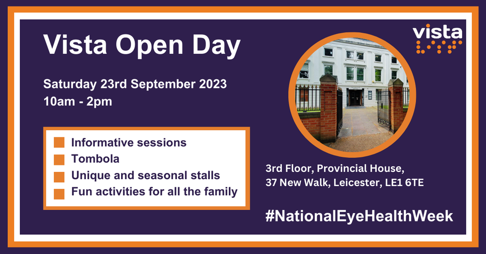 White text on a purple background, with an orange border. Vista's logo is top right. Vista Open Day, Saturday 23rd September 2023, 10am to 2pm are on the left. Below, is a white box with a border, and orange square bullet points. Listing, informative sessions, Tombola, Unique and seasonal stalls, Fun activities for all the family. Below, Vista's address reads, 3rd Floor, Provincial House, 37 New Walk, Leicester, LE1 6TE, #NationalEyeHealthWeek. Bottom right, a photo of Vista building.