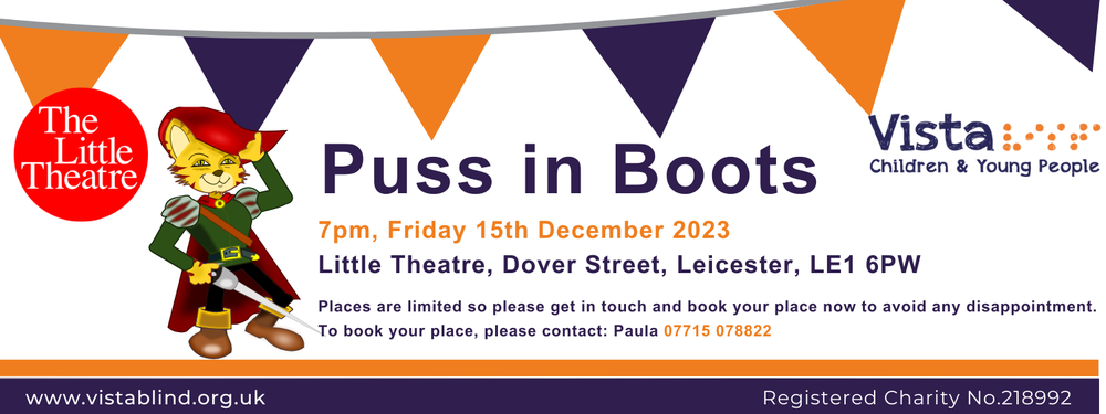 Little Theatre and Vista logos, a banner at the top in orange and purple and a cartoon of a puss in boots, wearing a hat with a feather, a sword, and his iconic boots. Orange and purple text reads, Puss in Boots, 7pm, Friday 15th December 2023, Little Theatre, Dover Street, Leicester, LE1 6PW. Places are limited so please get in touch and book your place now to avoid any disappointment. To book your place, please contact: Paula 07715 078822. www.vistablind.org.uk, Registered Charity No.218992