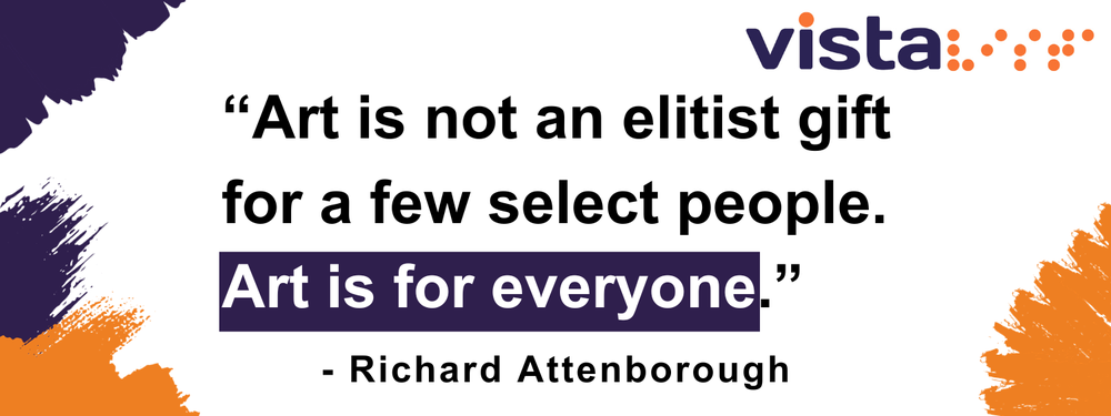 A graphic with purple text on a white background, and paint brush effects on the top left and bottom corners in purple and orange. Vista's logo in at the top in purple, with an orange dot above the letter i and orange braille symbol for Vista on the right of it, and a quote by Richard Attenborough in the centre. Art is not an elitist gift for a few select people. Art is for everyone.